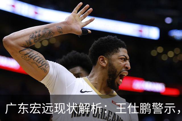广东宏远现状解析：王仕鹏警示，徐杰与球迷交锋，胡明轩崭露头角